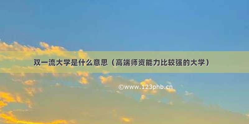 双一流大学是什么意思（高端师资能力比较强的大学）