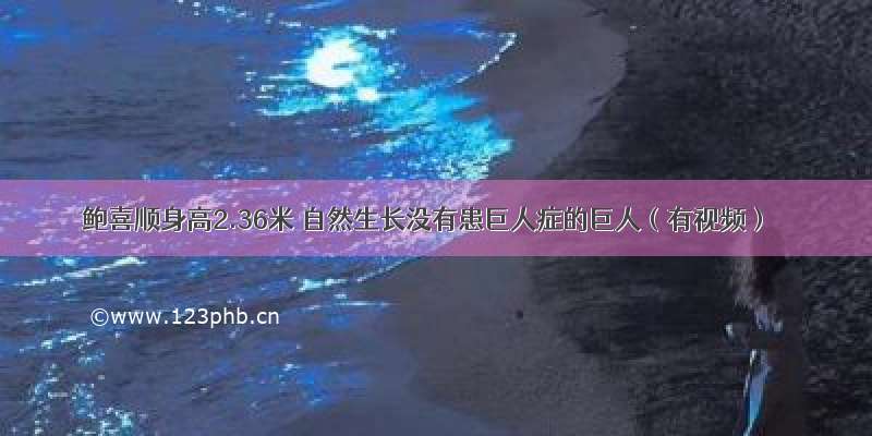 鲍喜顺身高2.36米 自然生长没有患巨人症的巨人（有视频）