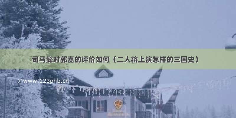 司马懿对郭嘉的评价如何（二人将上演怎样的三国史）