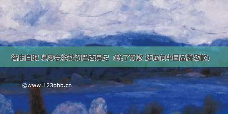 咎由自取 奥委会将处罚巴西男足（除了罚款 还应向中国品牌致歉）