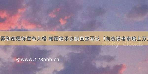 杨幂和谢霆锋宣布大婚 谢霆锋采访时直接否认（向造谣者索赔上万元）