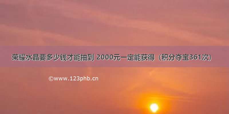 荣耀水晶要多少钱才能抽到 2000元一定能获得（积分夺宝361次）