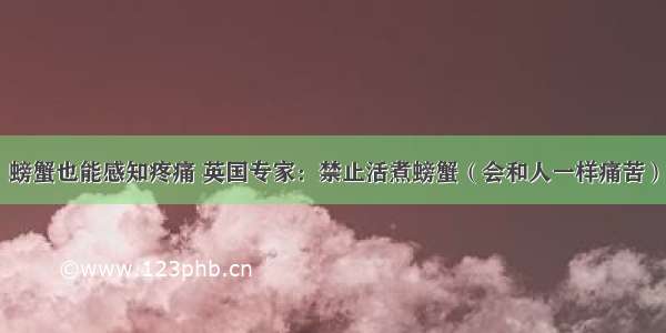 螃蟹也能感知疼痛 英国专家：禁止活煮螃蟹（会和人一样痛苦）