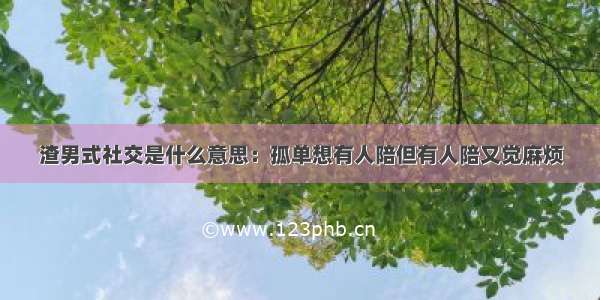 渣男式社交是什么意思：孤单想有人陪但有人陪又觉麻烦