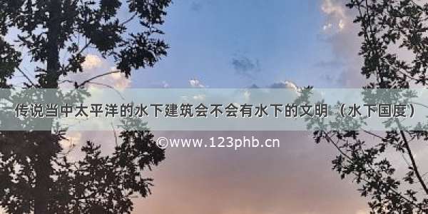 传说当中太平洋的水下建筑会不会有水下的文明 （水下国度）