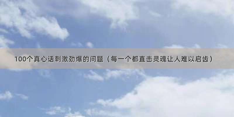 100个真心话刺激劲爆的问题（每一个都直击灵魂让人难以启齿）