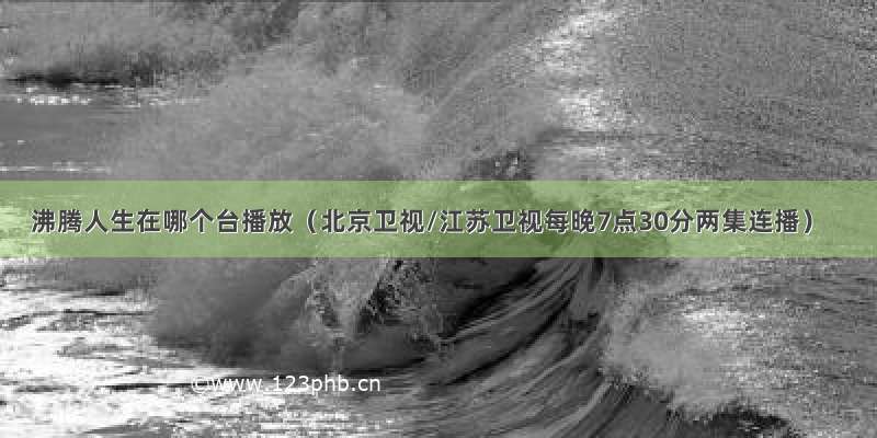 沸腾人生在哪个台播放（北京卫视/江苏卫视每晚7点30分两集连播）