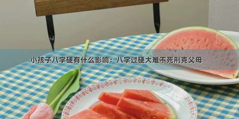 小孩子八字硬有什么影响：八字过硬大难不死刑克父母