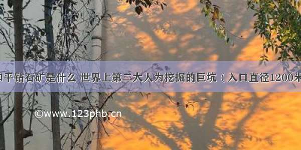 和平钻石矿是什么 世界上第二大人为挖掘的巨坑（入口直径1200米）