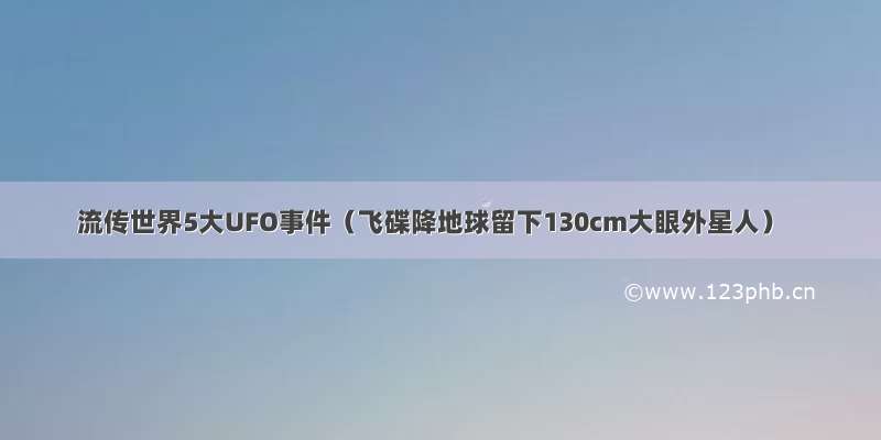 流传世界5大UFO事件（飞碟降地球留下130cm大眼外星人）