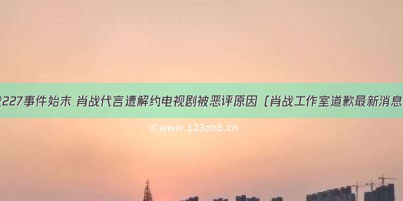 肖战227事件始末 肖战代言遭解约电视剧被恶评原因（肖战工作室道歉最新消息）