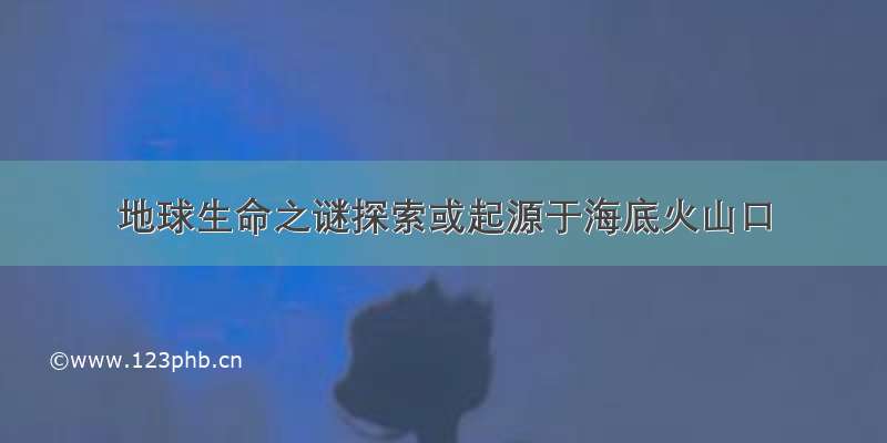 地球生命之谜探索或起源于海底火山口