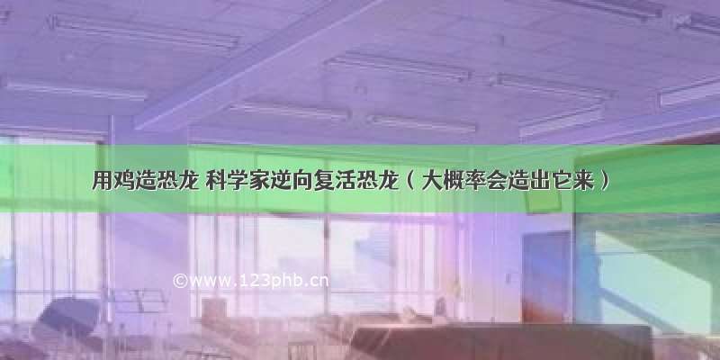 用鸡造恐龙 科学家逆向复活恐龙（大概率会造出它来）