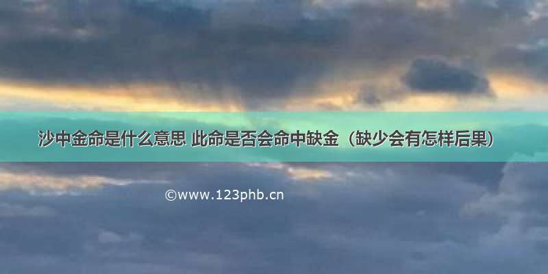 沙中金命是什么意思 此命是否会命中缺金（缺少会有怎样后果）