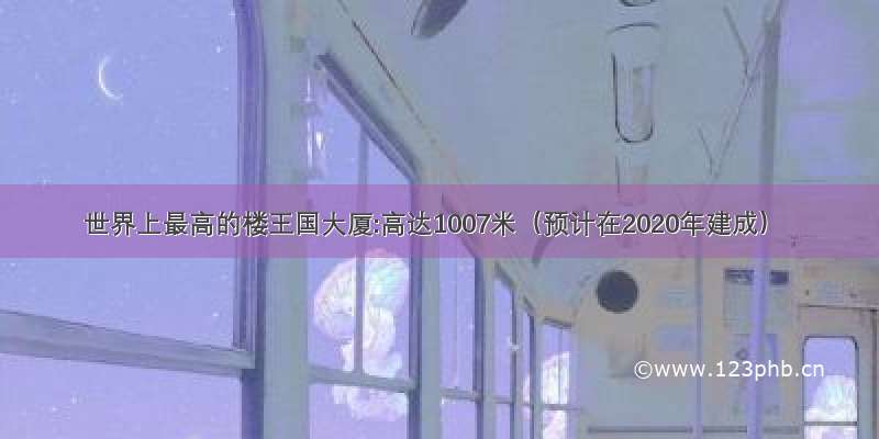 世界上最高的楼王国大厦:高达1007米（预计在2020年建成）