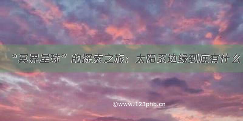 “冥界星球”的探索之旅：太阳系边缘到底有什么