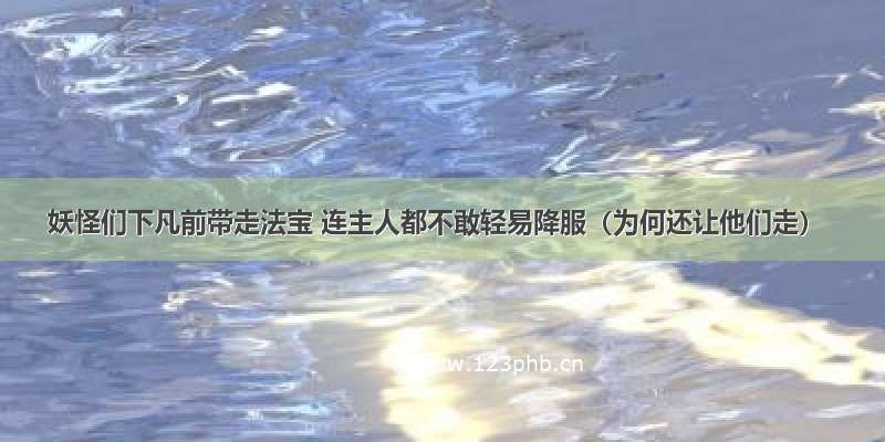 妖怪们下凡前带走法宝 连主人都不敢轻易降服（为何还让他们走）