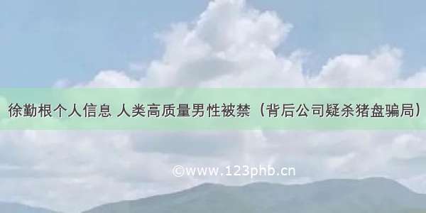 徐勤根个人信息 人类高质量男性被禁（背后公司疑杀猪盘骗局）