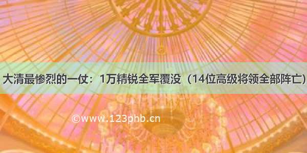 大清最惨烈的一仗：1万精锐全军覆没（14位高级将领全部阵亡）