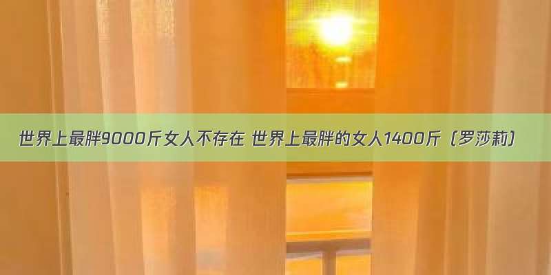 世界上最胖9000斤女人不存在 世界上最胖的女人1400斤（罗莎莉）