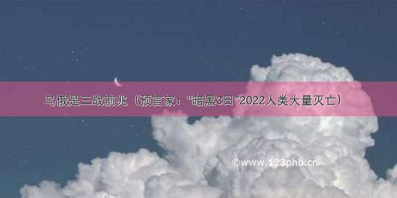 乌俄是三战前兆（预言家：“暗黑3日”2022人类大量灭亡）