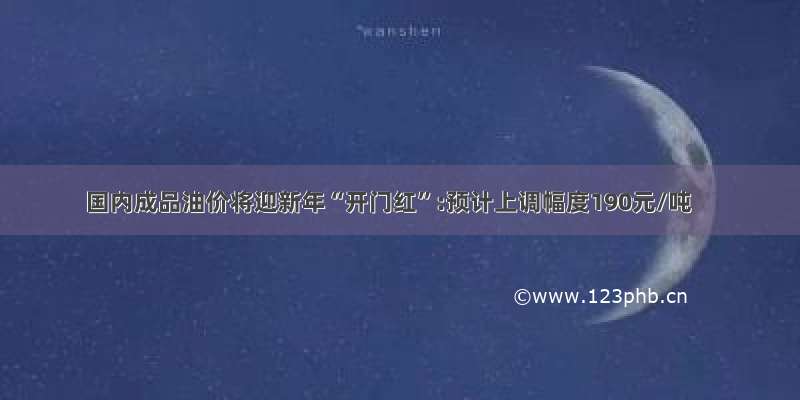 国内成品油价将迎新年“开门红”:预计上调幅度190元/吨