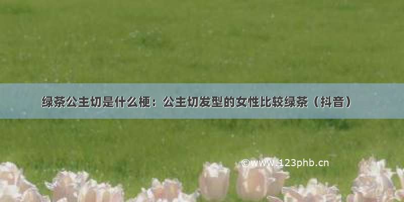 绿茶公主切是什么梗：公主切发型的女性比较绿茶（抖音）