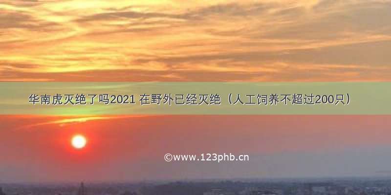 华南虎灭绝了吗2021 在野外已经灭绝（人工饲养不超过200只）