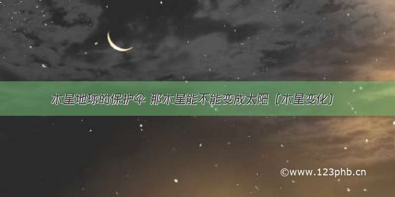 木星地球的保护伞 那木星能不能变成太阳（木星变化）