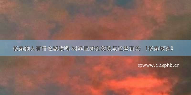 长寿的人有什么秘诀吗 科学家研究发现与这些有关 （长寿秘诀）