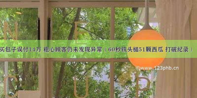 买包子误付14万 粗心顾客仍未发现异常（60秒铁头槌51颗西瓜 打破纪录）