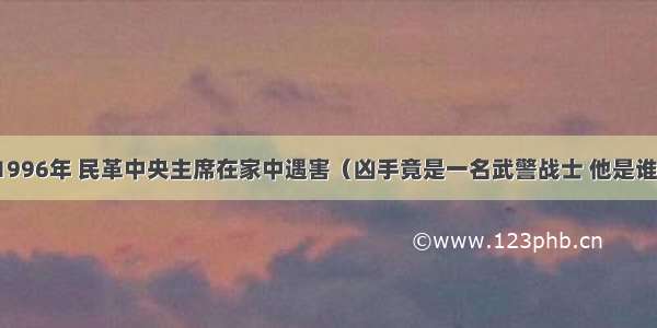 1996年 民革中央主席在家中遇害（凶手竟是一名武警战士 他是谁）