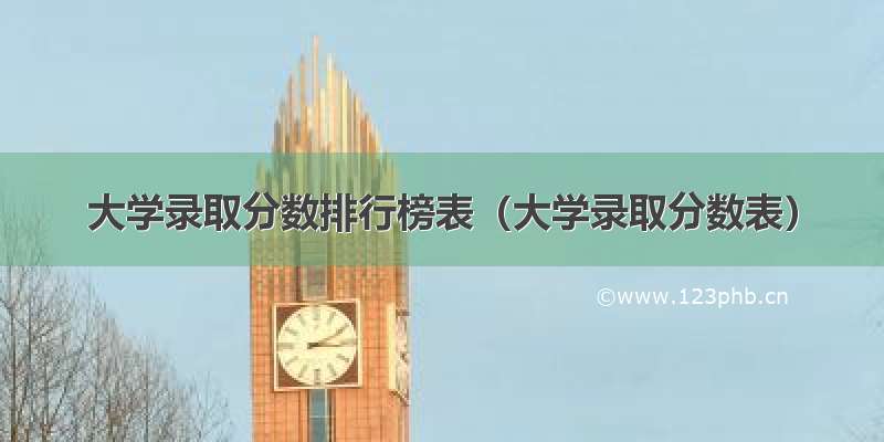 大学录取分数排行榜表（大学录取分数表）