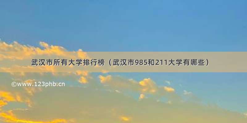 武汉市所有大学排行榜（武汉市985和211大学有哪些）