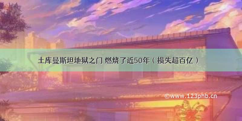 土库曼斯坦地狱之门 燃烧了近50年（损失超百亿）