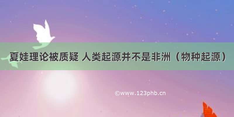 夏娃理论被质疑 人类起源并不是非洲（物种起源）