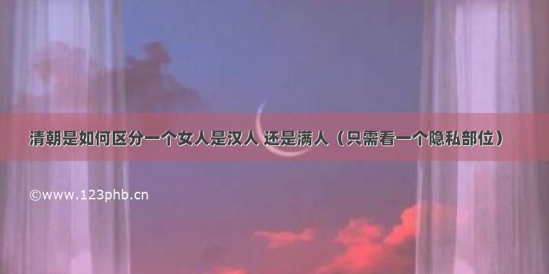 清朝是如何区分一个女人是汉人 还是满人（只需看一个隐私部位）