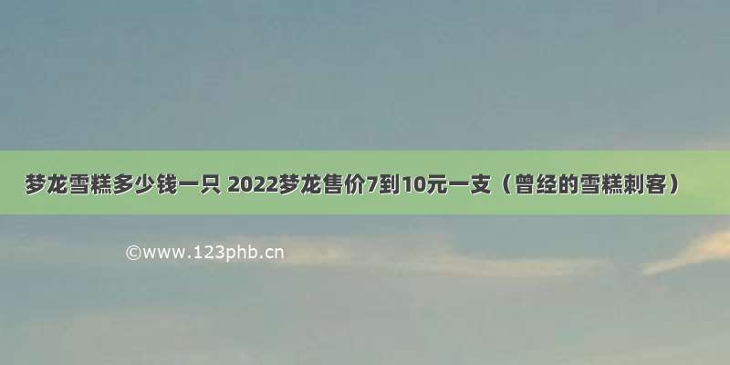 梦龙雪糕多少钱一只 2022梦龙售价7到10元一支（曾经的雪糕刺客）