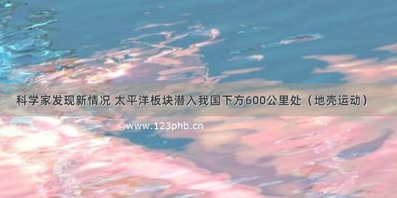 科学家发现新情况 太平洋板块潜入我国下方600公里处（地壳运动）