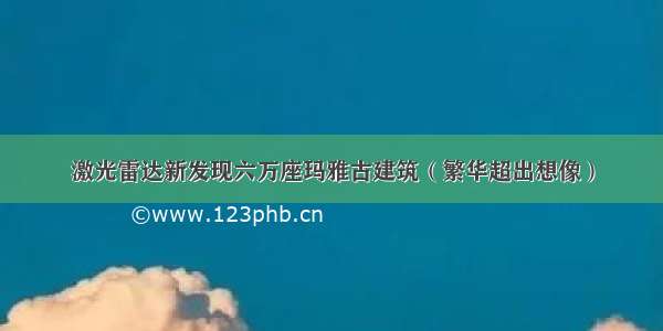 激光雷达新发现六万座玛雅古建筑（繁华超出想像）