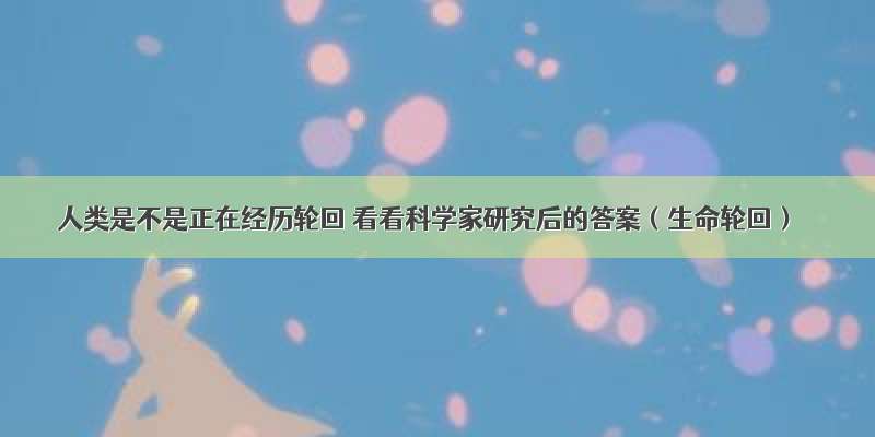 人类是不是正在经历轮回 看看科学家研究后的答案（生命轮回）