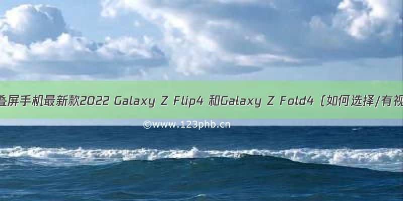 三星折叠屏手机最新款2022 Galaxy Z Flip4 和Galaxy Z Fold4（如何选择/有视频）