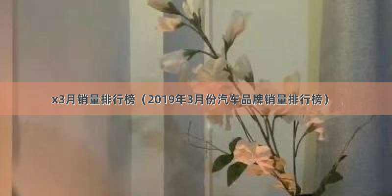 x3月销量排行榜（2019年3月份汽车品牌销量排行榜）