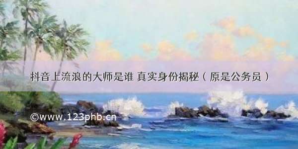 抖音上流浪的大师是谁 真实身份揭秘（原是公务员）