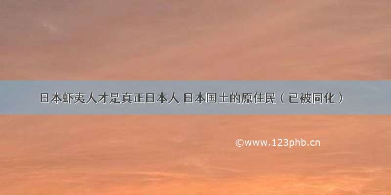 日本虾夷人才是真正日本人 日本国土的原住民（已被同化）