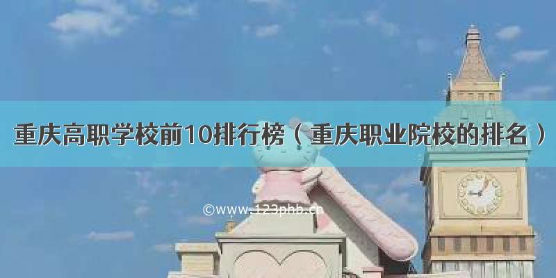 重庆高职学校前10排行榜（重庆职业院校的排名）