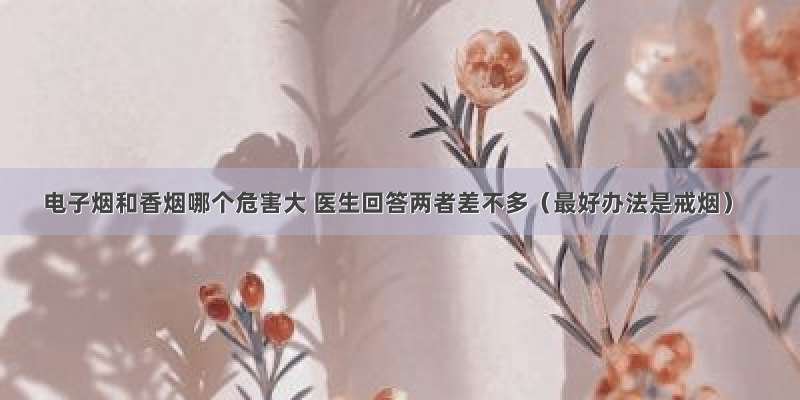 电子烟和香烟哪个危害大 医生回答两者差不多（最好办法是戒烟）