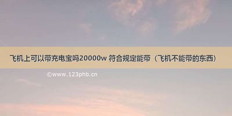 飞机上可以带充电宝吗20000w 符合规定能带（飞机不能带的东西）