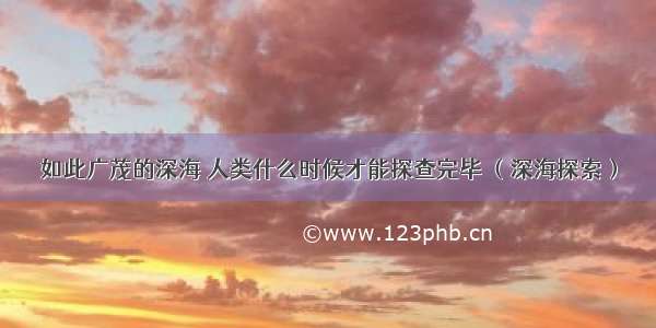 如此广茂的深海 人类什么时候才能探查完毕 （深海探索）