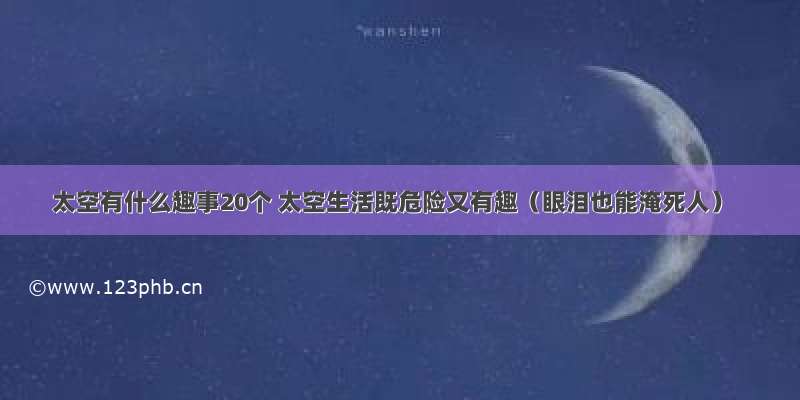 太空有什么趣事20个 太空生活既危险又有趣（眼泪也能淹死人）